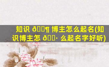 知识 🐶 博主怎么起名(知识博主怎 🌷 么起名字好听)